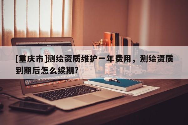 [重庆市]测绘资质维护一年费用，测绘资质到期后怎么续期?