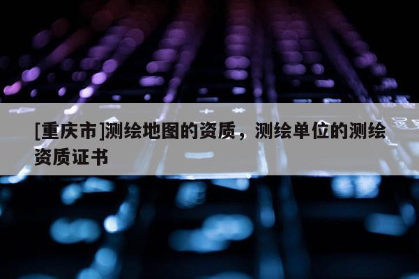 [重庆市]测绘地图的资质，测绘单位的测绘资质证书