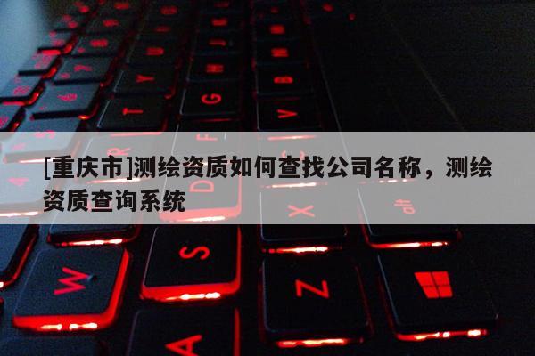 [重庆市]测绘资质如何查找公司名称，测绘资质查询系统