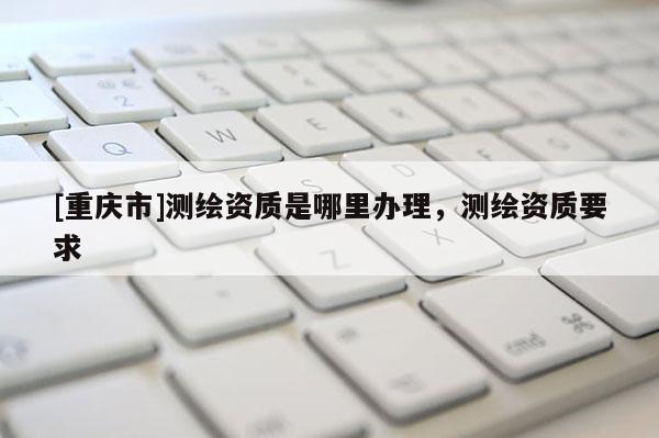 [重庆市]测绘资质是哪里办理，测绘资质要求