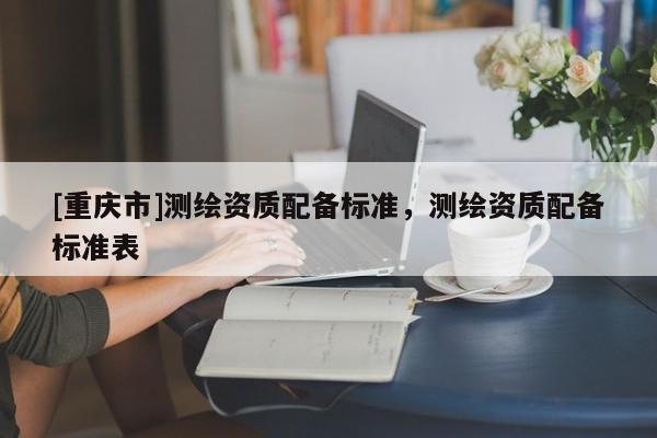 [重庆市]测绘资质配备标准，测绘资质配备标准表