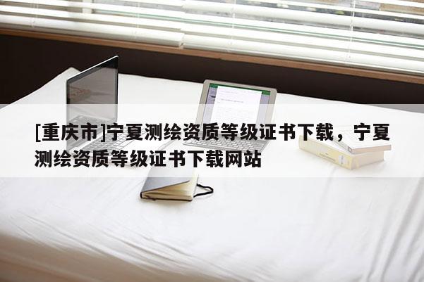 [重庆市]宁夏测绘资质等级证书下载，宁夏测绘资质等级证书下载网站