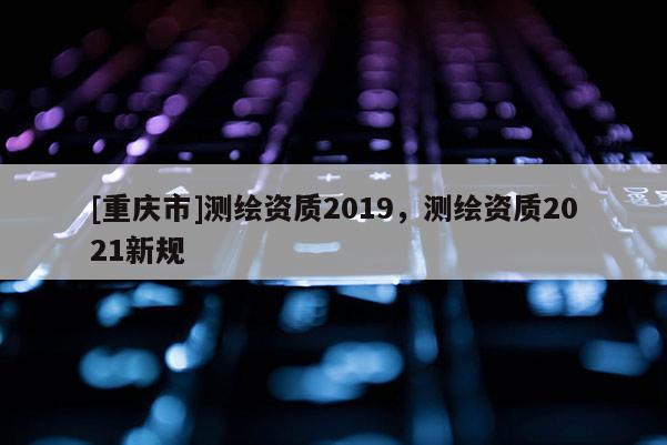 [重庆市]测绘资质2019，测绘资质2021新规