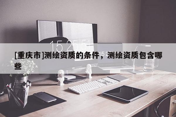 [重庆市]测绘资质的条件，测绘资质包含哪些
