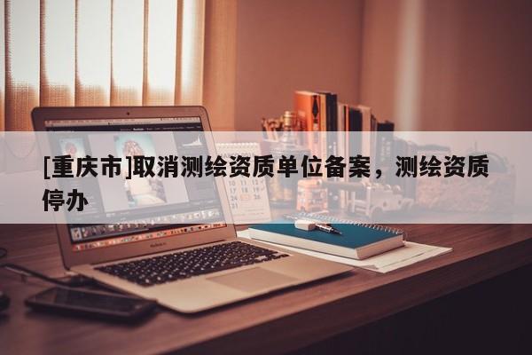 [重庆市]取消测绘资质单位备案，测绘资质停办