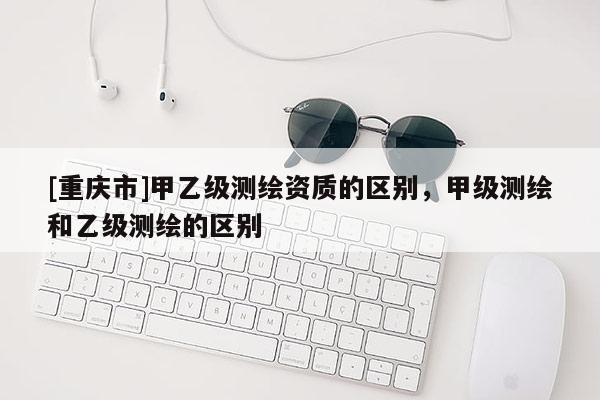 [重庆市]甲乙级测绘资质的区别，甲级测绘和乙级测绘的区别