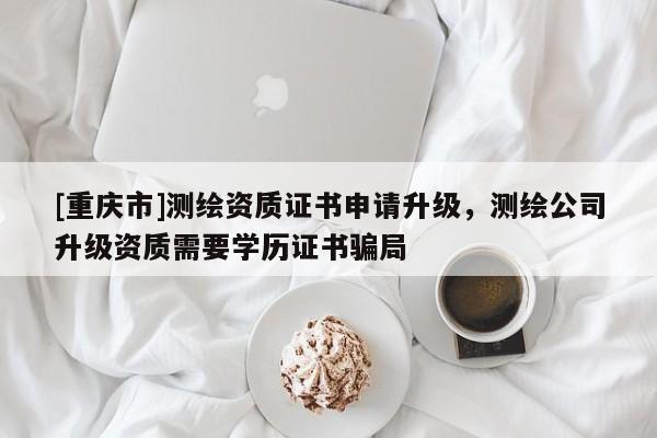 [重庆市]测绘资质证书申请升级，测绘公司升级资质需要学历证书骗局