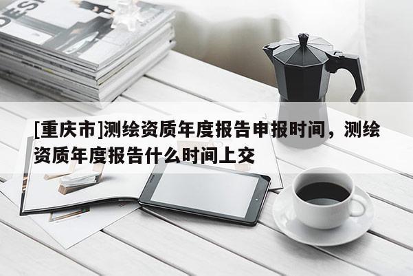 [重庆市]测绘资质年度报告申报时间，测绘资质年度报告什么时间上交