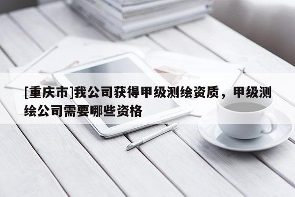 [重庆市]我公司获得甲级测绘资质，甲级测绘公司需要哪些资格