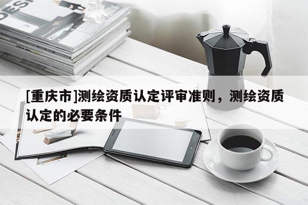 [重庆市]测绘资质认定评审准则，测绘资质认定的必要条件