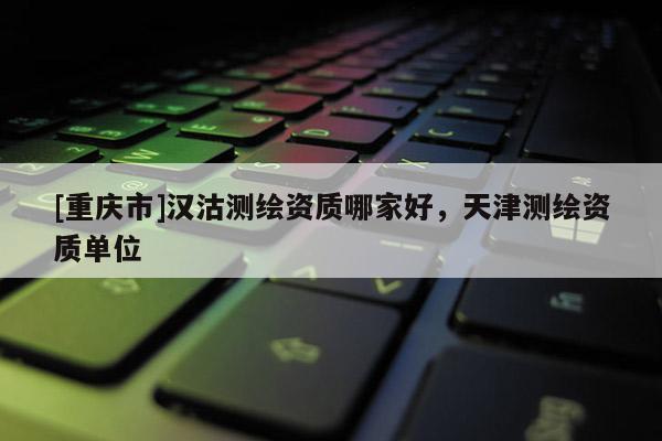 [重庆市]汉沽测绘资质哪家好，天津测绘资质单位