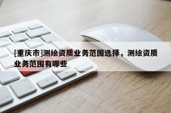 [重庆市]测绘资质业务范围选择，测绘资质业务范围有哪些