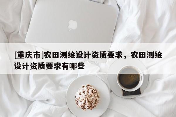 [重庆市]农田测绘设计资质要求，农田测绘设计资质要求有哪些