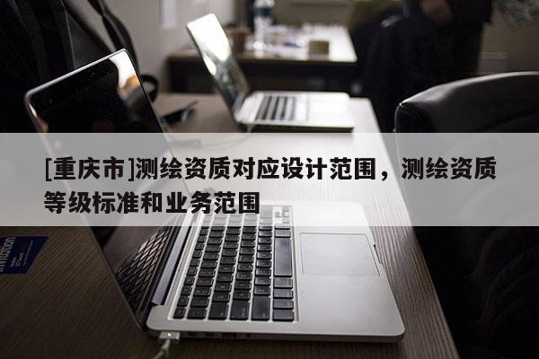 [重庆市]测绘资质对应设计范围，测绘资质等级标准和业务范围