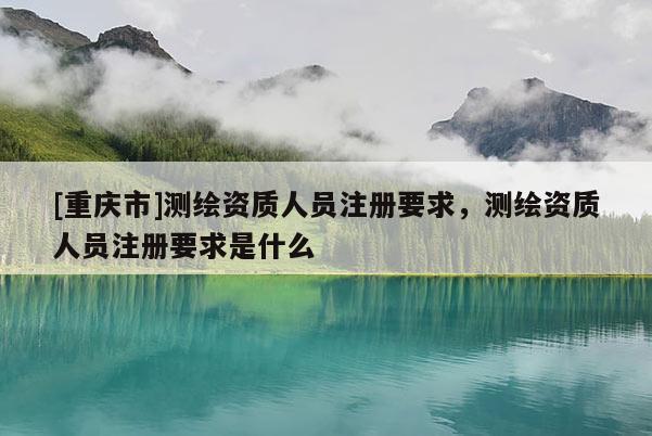 [重庆市]测绘资质人员注册要求，测绘资质人员注册要求是什么
