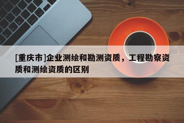 [重庆市]企业测绘和勘测资质，工程勘察资质和测绘资质的区别