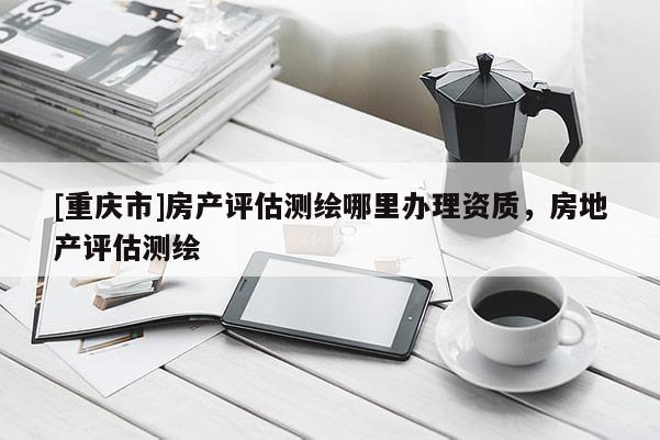 [重庆市]房产评估测绘哪里办理资质，房地产评估测绘