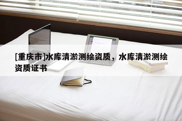 [重庆市]水库清淤测绘资质，水库清淤测绘资质证书