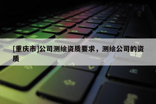 [重庆市]公司测绘资质要求，测绘公司的资质