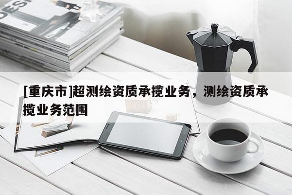 [重庆市]超测绘资质承揽业务，测绘资质承揽业务范围