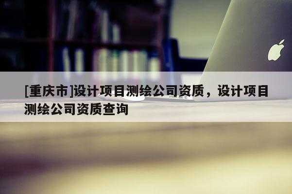 [重庆市]设计项目测绘公司资质，设计项目测绘公司资质查询