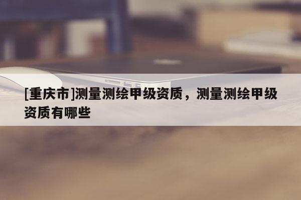 [重庆市]测量测绘甲级资质，测量测绘甲级资质有哪些