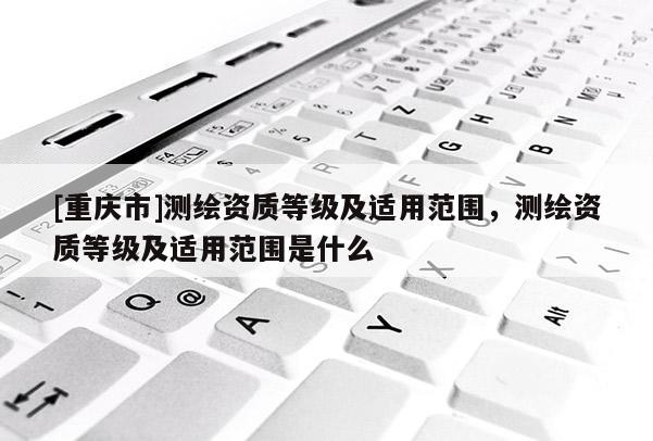 [重庆市]测绘资质等级及适用范围，测绘资质等级及适用范围是什么