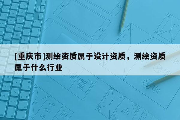 [重庆市]测绘资质属于设计资质，测绘资质属于什么行业