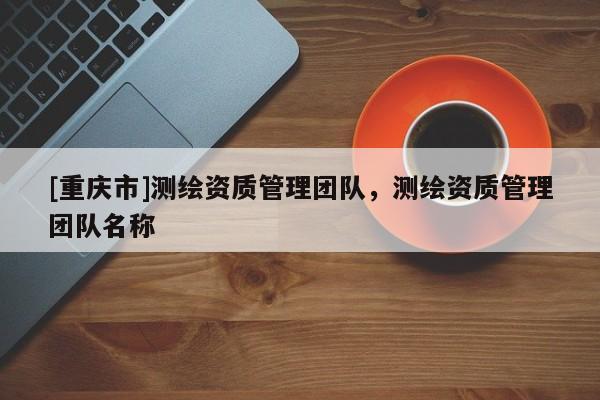 [重庆市]测绘资质管理团队，测绘资质管理团队名称