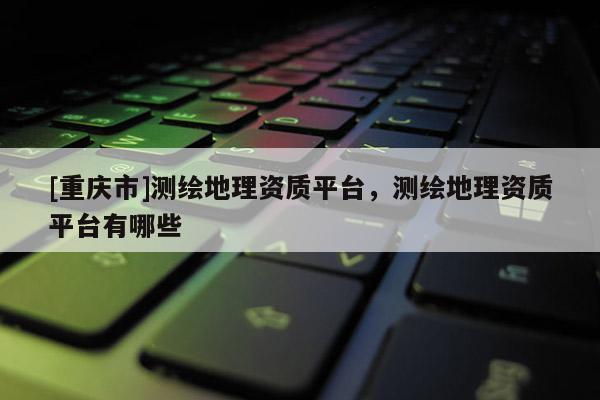 [重庆市]测绘地理资质平台，测绘地理资质平台有哪些