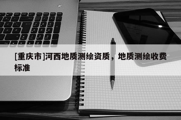 [重庆市]河西地质测绘资质，地质测绘收费标准