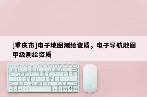 [重庆市]电子地图测绘资质，电子导航地图甲级测绘资质