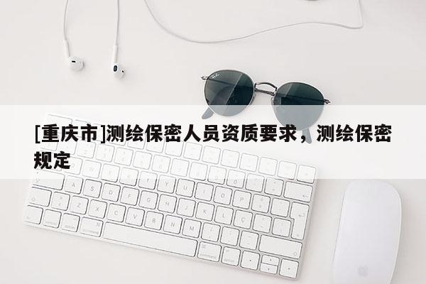[重庆市]测绘保密人员资质要求，测绘保密规定