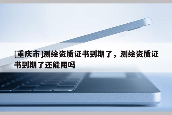 [重庆市]测绘资质证书到期了，测绘资质证书到期了还能用吗