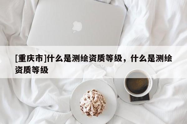 [重庆市]什么是测绘资质等级，什么是测绘资质等级