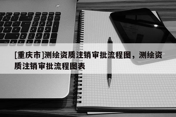 [重庆市]测绘资质注销审批流程图，测绘资质注销审批流程图表