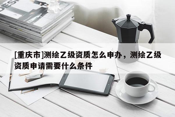 [重庆市]测绘乙级资质怎么申办，测绘乙级资质申请需要什么条件