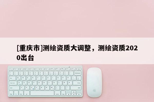 [重庆市]测绘资质大调整，测绘资质2020出台