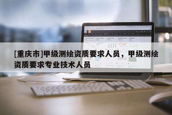 [重庆市]甲级测绘资质要求人员，甲级测绘资质要求专业技术人员