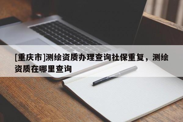 [重庆市]测绘资质办理查询社保重复，测绘资质在哪里查询