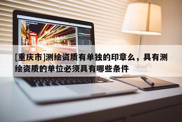 [重庆市]测绘资质有单独的印章么，具有测绘资质的单位必须具有哪些条件