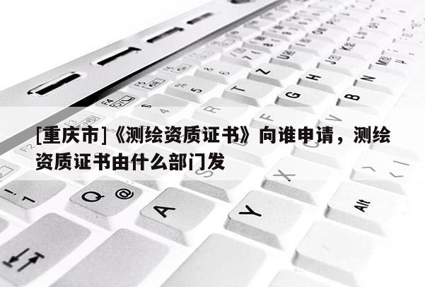 [重庆市]《测绘资质证书》向谁申请，测绘资质证书由什么部门发