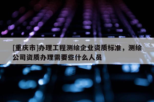 [重庆市]办理工程测绘企业资质标准，测绘公司资质办理需要些什么人员