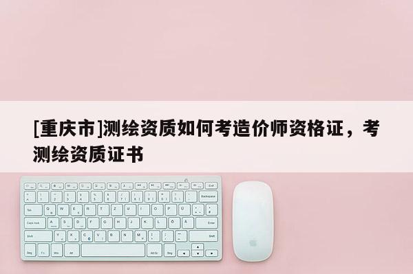 [重庆市]测绘资质如何考造价师资格证，考测绘资质证书