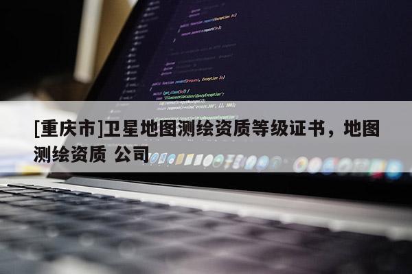 [重庆市]卫星地图测绘资质等级证书，地图测绘资质 公司