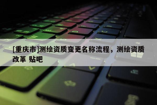 [重庆市]测绘资质变更名称流程，测绘资质改革 贴吧