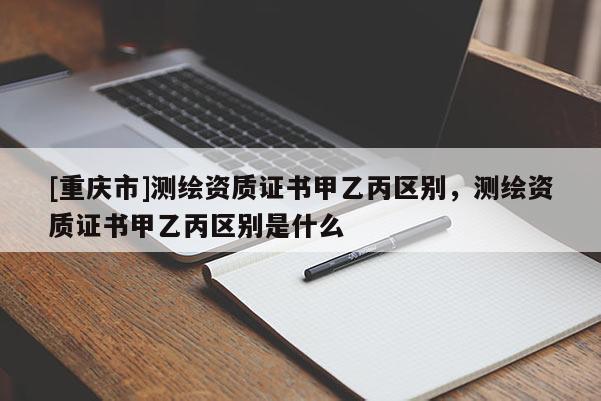 [重庆市]测绘资质证书甲乙丙区别，测绘资质证书甲乙丙区别是什么