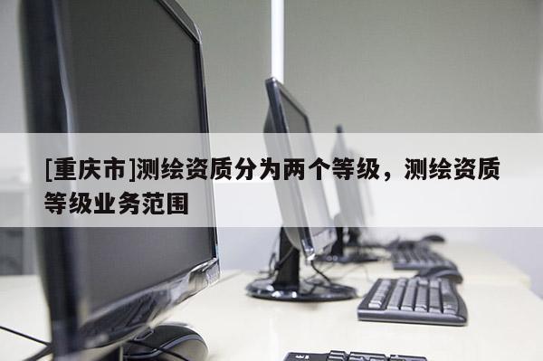 [重庆市]测绘资质分为两个等级，测绘资质等级业务范围