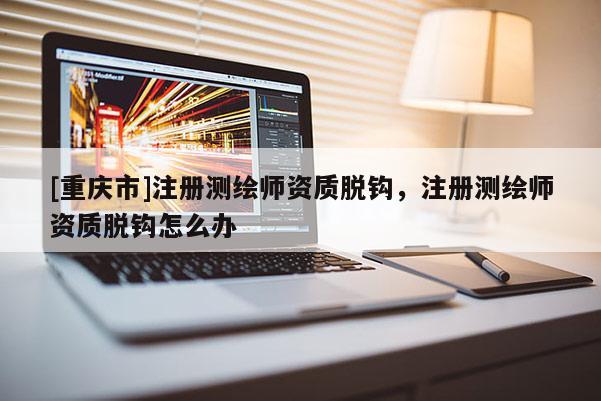 [重庆市]注册测绘师资质脱钩，注册测绘师资质脱钩怎么办