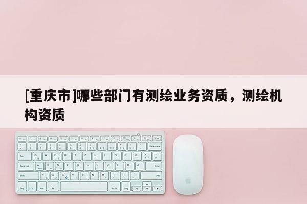 [重庆市]哪些部门有测绘业务资质，测绘机构资质